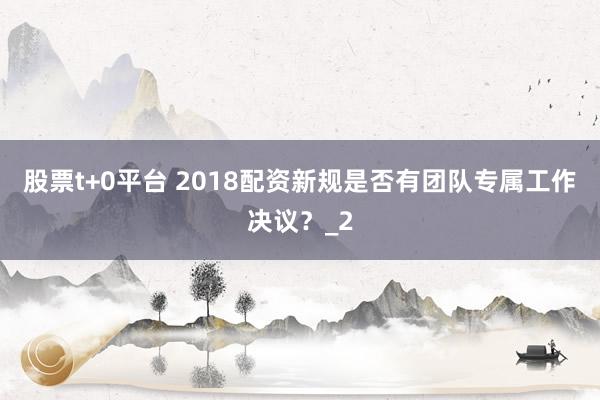 股票t+0平台 2018配资新规是否有团队专属工作决议？_2