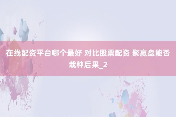 在线配资平台哪个最好 对比股票配资 聚赢盘能否栽种后果_2