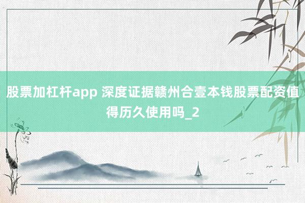 股票加杠杆app 深度证据赣州合壹本钱股票配资值得历久使用吗_2