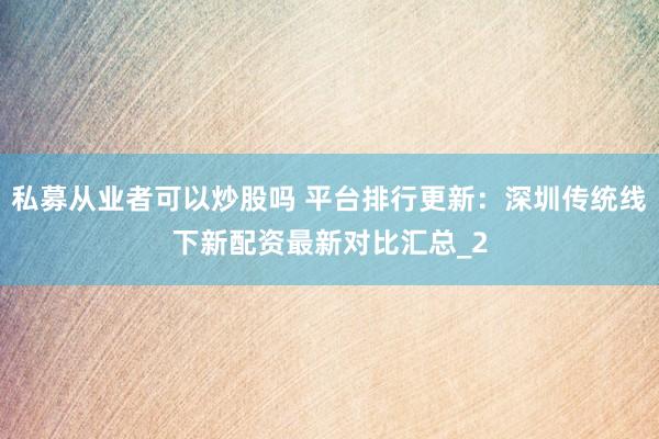 私募从业者可以炒股吗 平台排行更新：深圳传统线下新配资最新对比汇总_2