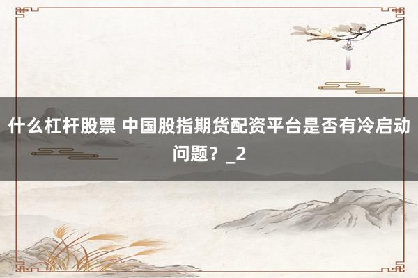 什么杠杆股票 中国股指期货配资平台是否有冷启动问题？_2