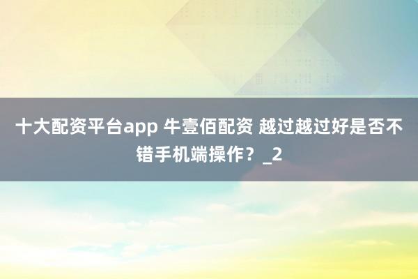 十大配资平台app 牛壹佰配资 越过越过好是否不错手机端操作？_2
