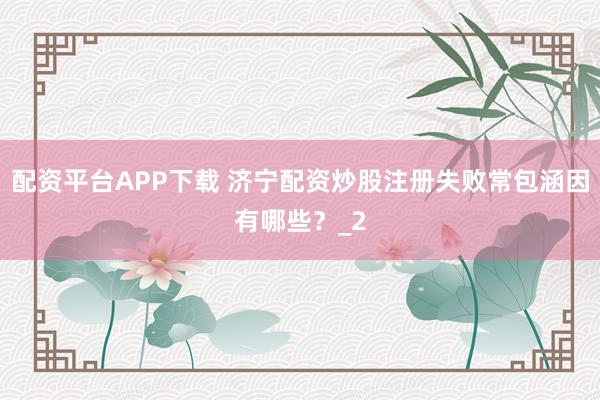 配资平台APP下载 济宁配资炒股注册失败常包涵因有哪些？_2