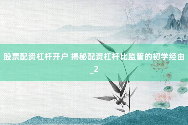 股票配资杠杆开户 揭秘配资杠杆比监管的初学经由_2