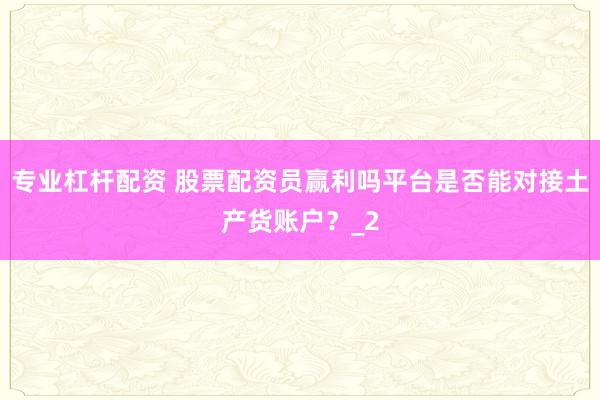 专业杠杆配资 股票配资员赢利吗平台是否能对接土产货账户？_2