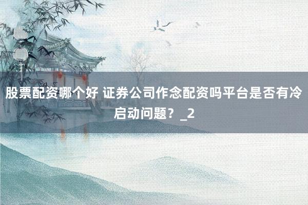 股票配资哪个好 证券公司作念配资吗平台是否有冷启动问题？_2
