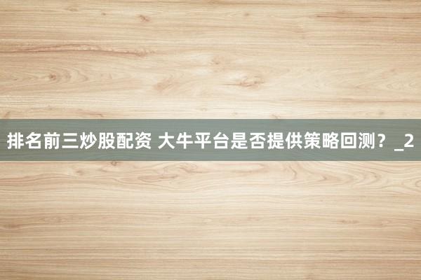 排名前三炒股配资 大牛平台是否提供策略回测？_2