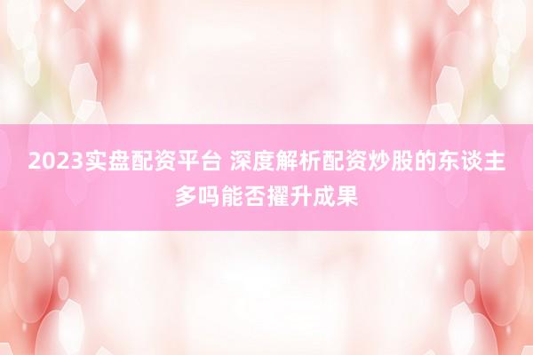 2023实盘配资平台 深度解析配资炒股的东谈主多吗能否擢升成果