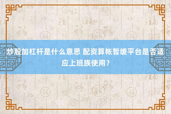 炒股加杠杆是什么意思 配资算帐暂缓平台是否适应上班族使用？