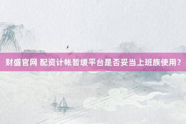 财盛官网 配资计帐暂缓平台是否妥当上班族使用？