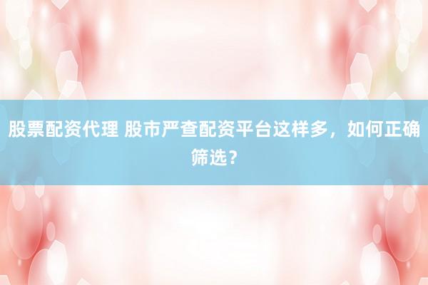 股票配资代理 股市严查配资平台这样多，如何正确筛选？