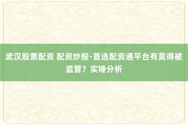 武汉股票配资 配资炒股-首选配资通平台有莫得被监管？实锤分析