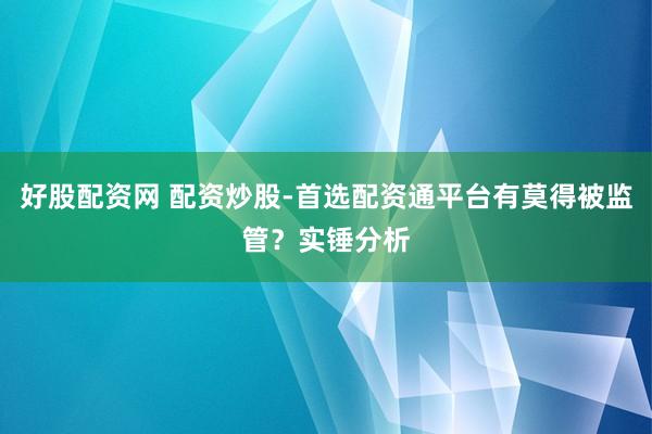 好股配资网 配资炒股-首选配资通平台有莫得被监管？实锤分析