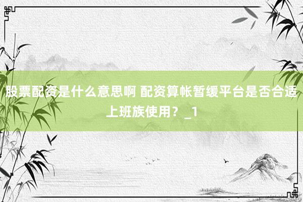 股票配资是什么意思啊 配资算帐暂缓平台是否合适上班族使用？_1