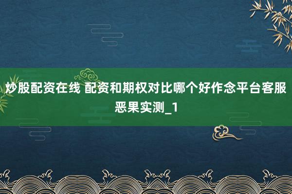 炒股配资在线 配资和期权对比哪个好作念平台客服恶果实测_1