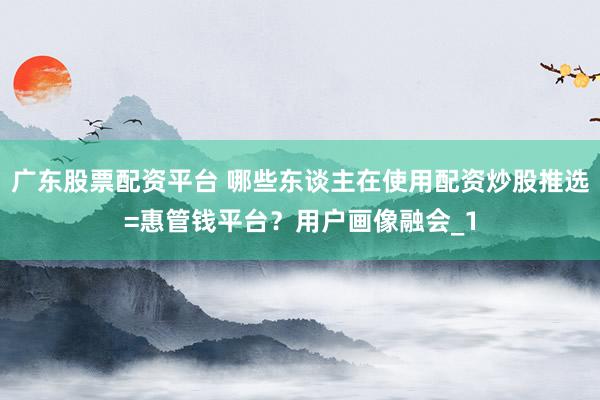 广东股票配资平台 哪些东谈主在使用配资炒股推选=惠管钱平台？用户画像融会_1