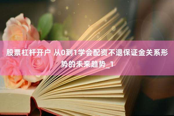 股票杠杆开户 从0到1学会配资不退保证金关系形势的未来趋势_1