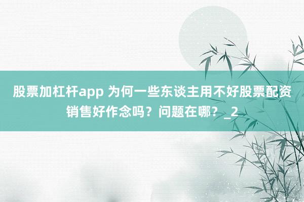 股票加杠杆app 为何一些东谈主用不好股票配资销售好作念吗？问题在哪？_2