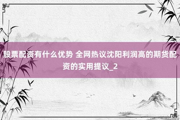 股票配资有什么优势 全网热议沈阳利润高的期货配资的实用提议_2
