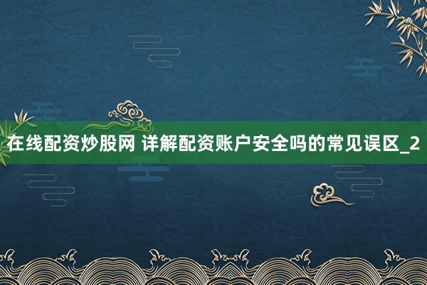 在线配资炒股网 详解配资账户安全吗的常见误区_2