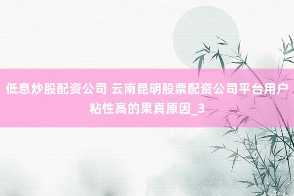 低息炒股配资公司 云南昆明股票配资公司平台用户粘性高的果真原因_3