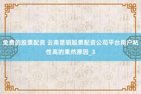 免费的股票配资 云南昆明股票配资公司平台用户粘性高的果然原因_3