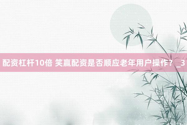 配资杠杆10倍 笑赢配资是否顺应老年用户操作？_3