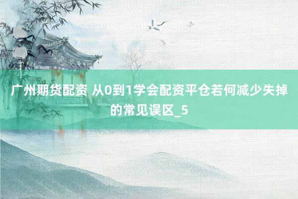 广州期货配资 从0到1学会配资平仓若何减少失掉的常见误区_5