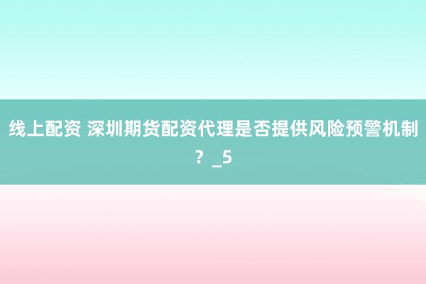 线上配资 深圳期货配资代理是否提供风险预警机制？_5