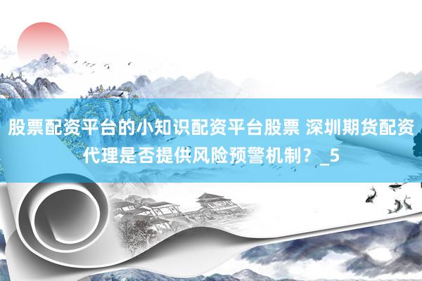 股票配资平台的小知识配资平台股票 深圳期货配资代理是否提供风险预警机制？_5