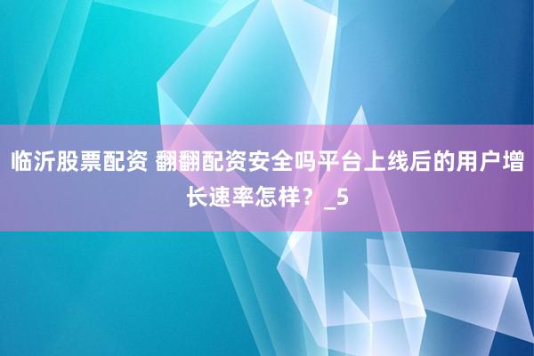 临沂股票配资 翻翻配资安全吗平台上线后的用户增长速率怎样？_5