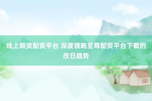 线上期货配资平台 深度领略至尊配资平台下载的改日趋势