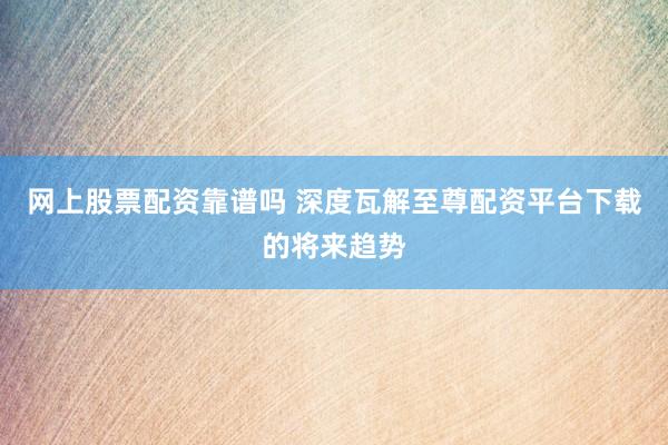 网上股票配资靠谱吗 深度瓦解至尊配资平台下载的将来趋势