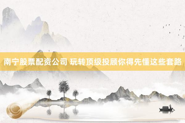 南宁股票配资公司 玩转顶级投顾你得先懂这些套路