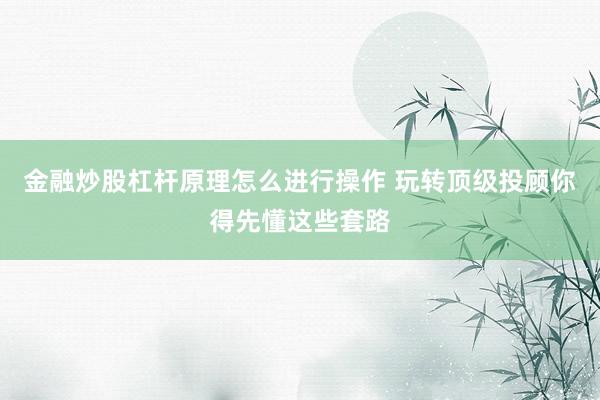 金融炒股杠杆原理怎么进行操作 玩转顶级投顾你得先懂这些套路