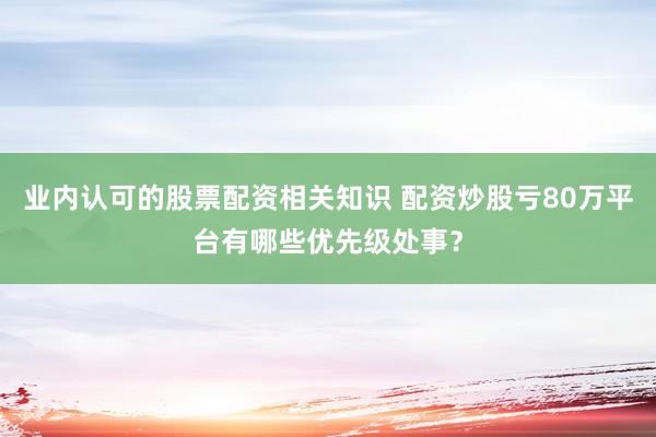 业内认可的股票配资相关知识 配资炒股亏80万平台有哪些优先级处事？