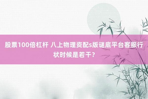 股票100倍杠杆 八上物理资配s版谜底平台客服行状时候是若干？