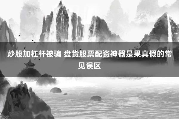 炒股加杠杆被骗 盘货股票配资神器是果真假的常见误区