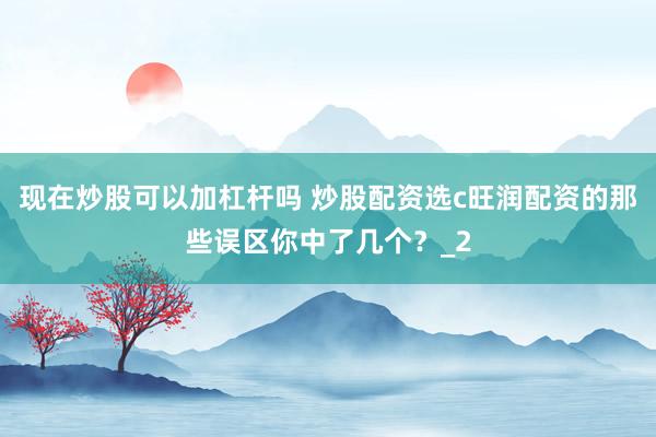 现在炒股可以加杠杆吗 炒股配资选c旺润配资的那些误区你中了几个？_2