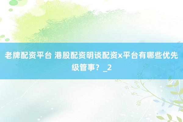 老牌配资平台 港股配资明谈配资x平台有哪些优先级管事？_2