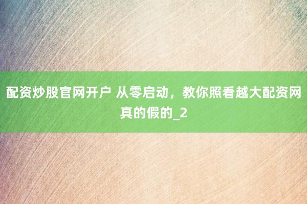 配资炒股官网开户 从零启动，教你照看越大配资网真的假的_2
