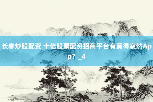 长春炒股配资 十倍股票配资招商平台有莫得寂然App？_4