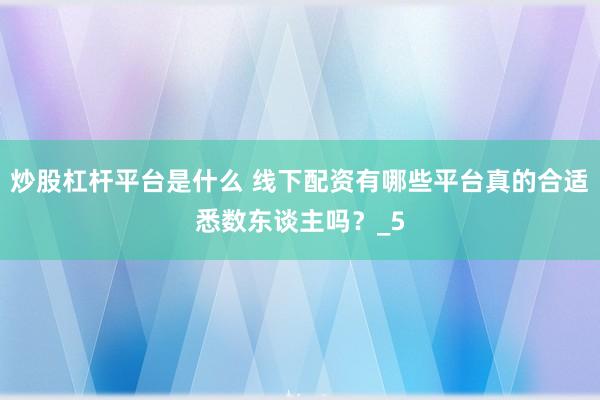 炒股杠杆平台是什么 线下配资有哪些平台真的合适悉数东谈主吗？_5
