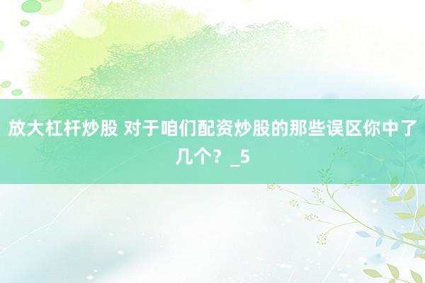 放大杠杆炒股 对于咱们配资炒股的那些误区你中了几个？_5