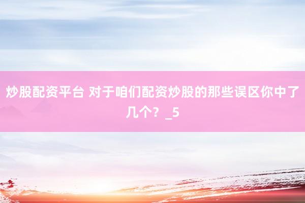 炒股配资平台 对于咱们配资炒股的那些误区你中了几个？_5