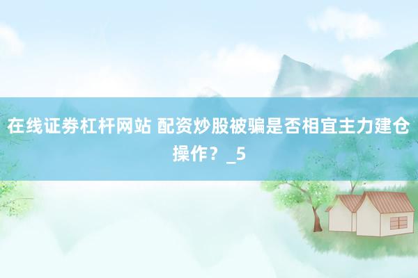 在线证劵杠杆网站 配资炒股被骗是否相宜主力建仓操作？_5