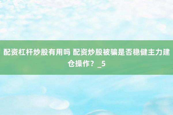 配资杠杆炒股有用吗 配资炒股被骗是否稳健主力建仓操作？_5