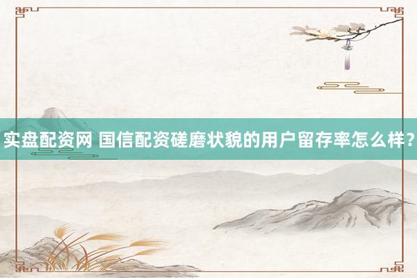 实盘配资网 国信配资磋磨状貌的用户留存率怎么样？