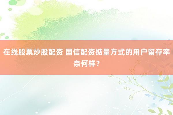 在线股票炒股配资 国信配资掂量方式的用户留存率奈何样?