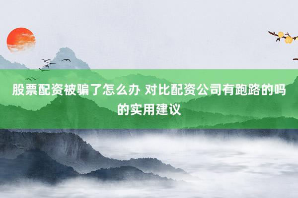 股票配资被骗了怎么办 对比配资公司有跑路的吗的实用建议
